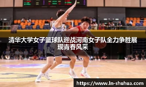 清华大学女子篮球队迎战河南女子队全力争胜展现青春风采